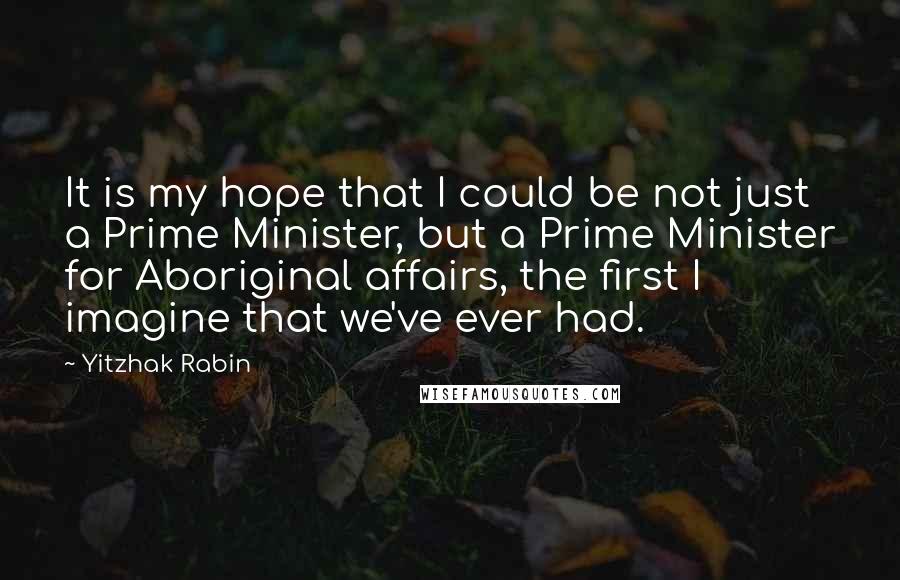 Yitzhak Rabin Quotes: It is my hope that I could be not just a Prime Minister, but a Prime Minister for Aboriginal affairs, the first I imagine that we've ever had.