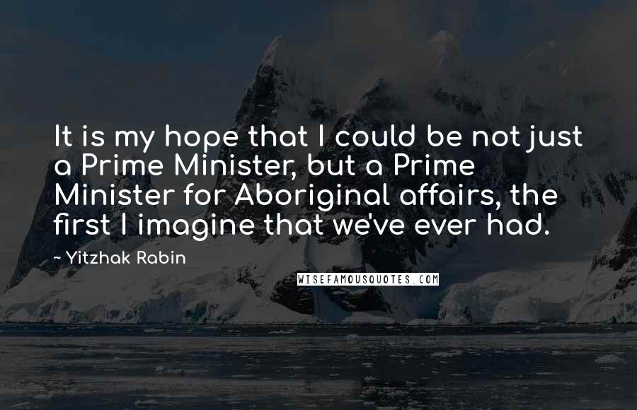 Yitzhak Rabin Quotes: It is my hope that I could be not just a Prime Minister, but a Prime Minister for Aboriginal affairs, the first I imagine that we've ever had.