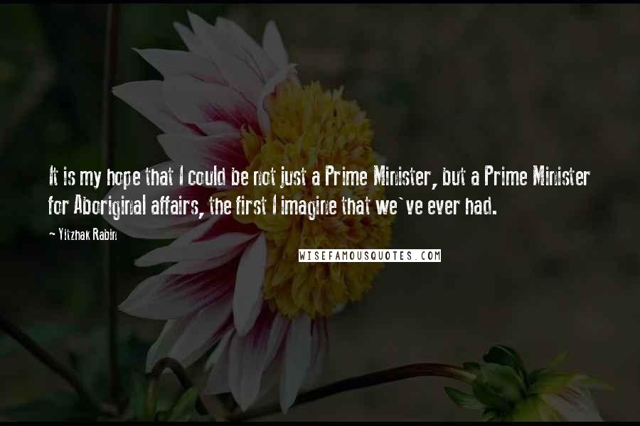 Yitzhak Rabin Quotes: It is my hope that I could be not just a Prime Minister, but a Prime Minister for Aboriginal affairs, the first I imagine that we've ever had.