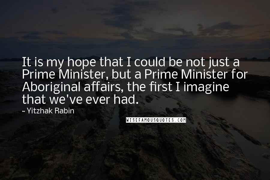 Yitzhak Rabin Quotes: It is my hope that I could be not just a Prime Minister, but a Prime Minister for Aboriginal affairs, the first I imagine that we've ever had.
