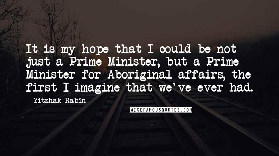 Yitzhak Rabin Quotes: It is my hope that I could be not just a Prime Minister, but a Prime Minister for Aboriginal affairs, the first I imagine that we've ever had.