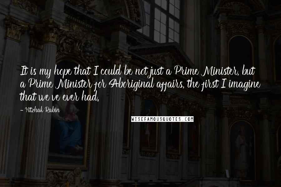 Yitzhak Rabin Quotes: It is my hope that I could be not just a Prime Minister, but a Prime Minister for Aboriginal affairs, the first I imagine that we've ever had.
