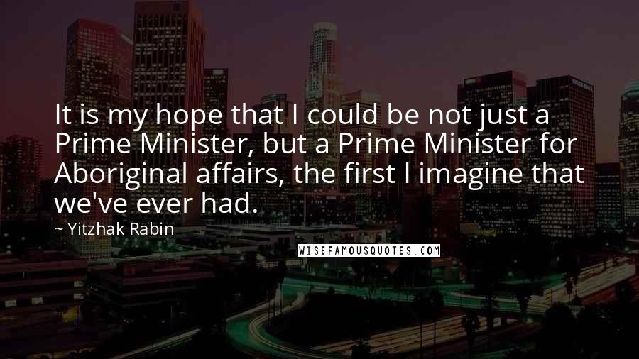 Yitzhak Rabin Quotes: It is my hope that I could be not just a Prime Minister, but a Prime Minister for Aboriginal affairs, the first I imagine that we've ever had.