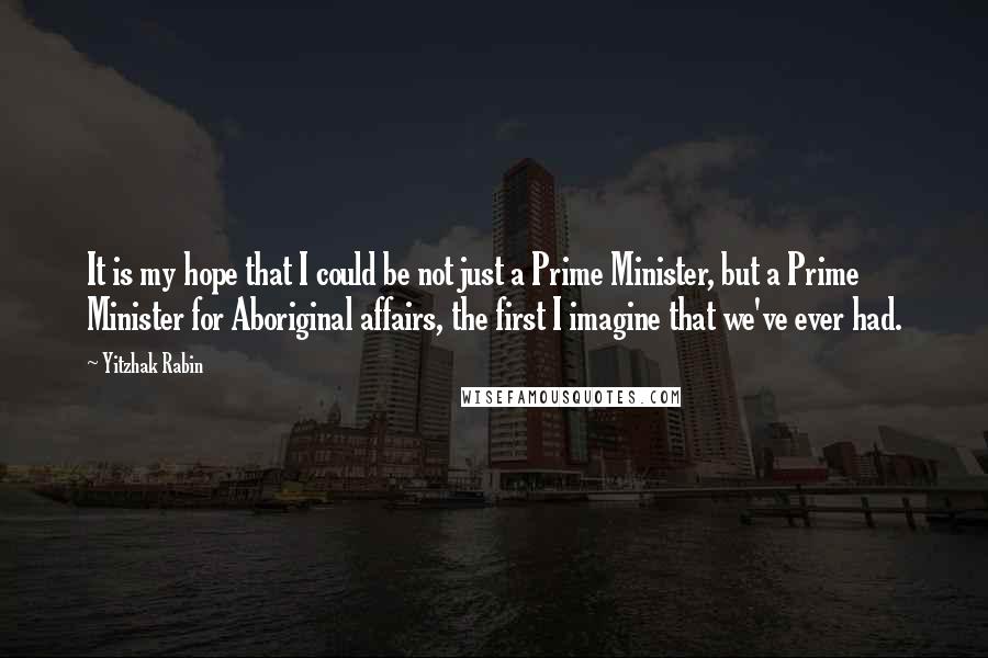 Yitzhak Rabin Quotes: It is my hope that I could be not just a Prime Minister, but a Prime Minister for Aboriginal affairs, the first I imagine that we've ever had.