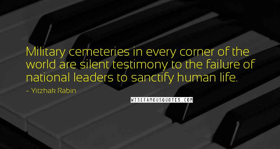 Yitzhak Rabin Quotes: Military cemeteries in every corner of the world are silent testimony to the failure of national leaders to sanctify human life.
