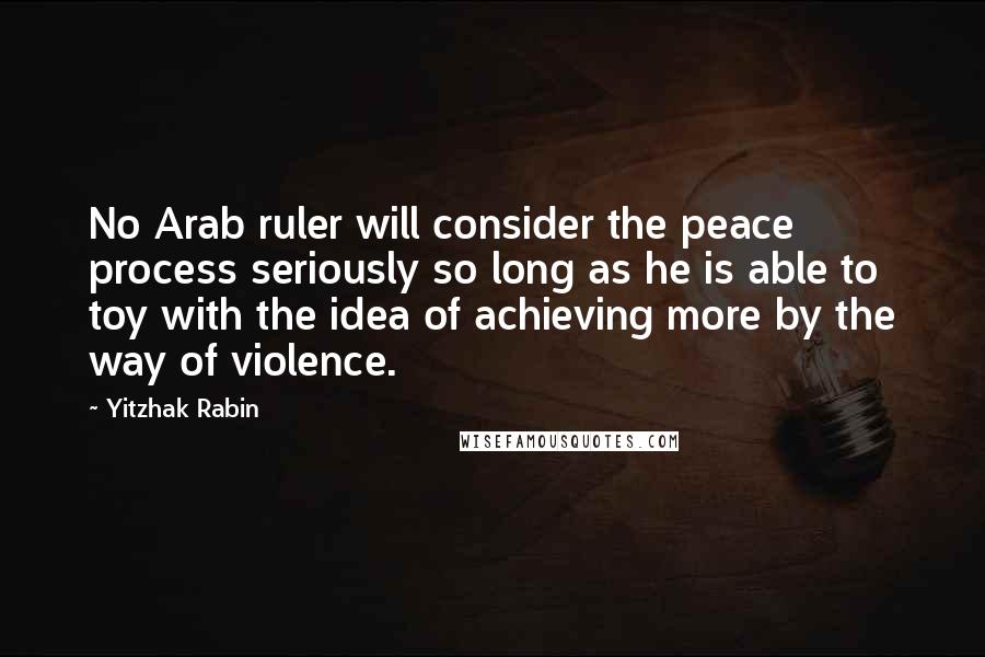 Yitzhak Rabin Quotes: No Arab ruler will consider the peace process seriously so long as he is able to toy with the idea of achieving more by the way of violence.