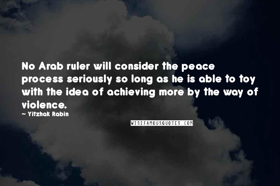 Yitzhak Rabin Quotes: No Arab ruler will consider the peace process seriously so long as he is able to toy with the idea of achieving more by the way of violence.