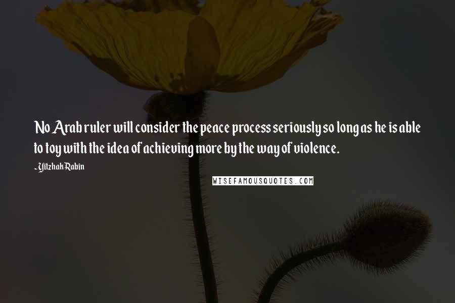 Yitzhak Rabin Quotes: No Arab ruler will consider the peace process seriously so long as he is able to toy with the idea of achieving more by the way of violence.