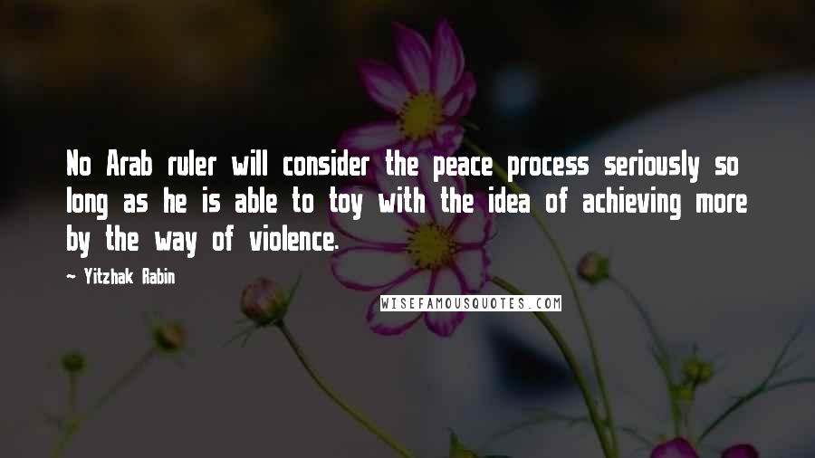 Yitzhak Rabin Quotes: No Arab ruler will consider the peace process seriously so long as he is able to toy with the idea of achieving more by the way of violence.