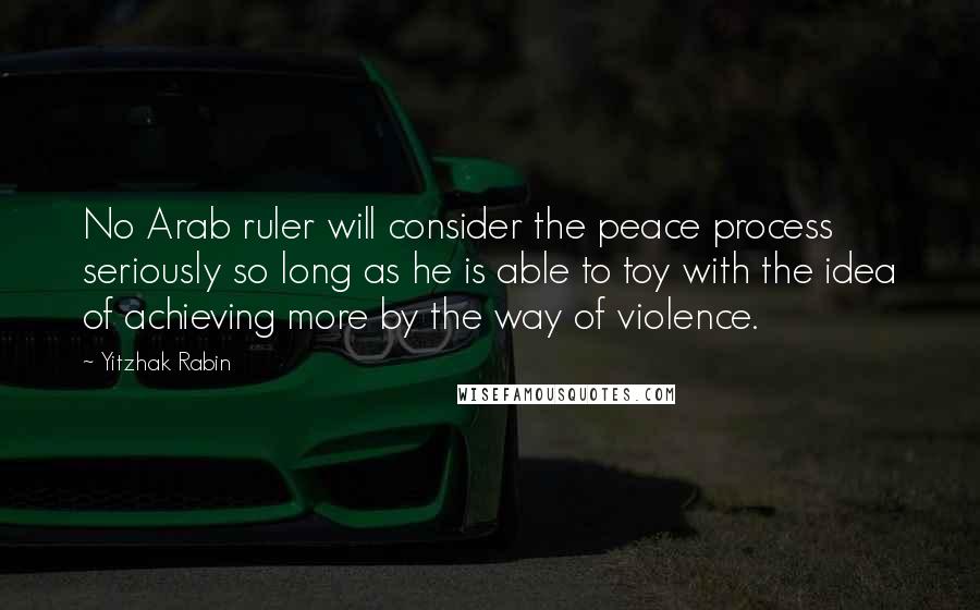 Yitzhak Rabin Quotes: No Arab ruler will consider the peace process seriously so long as he is able to toy with the idea of achieving more by the way of violence.