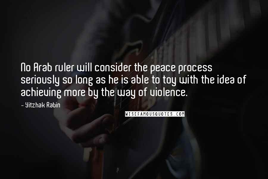 Yitzhak Rabin Quotes: No Arab ruler will consider the peace process seriously so long as he is able to toy with the idea of achieving more by the way of violence.