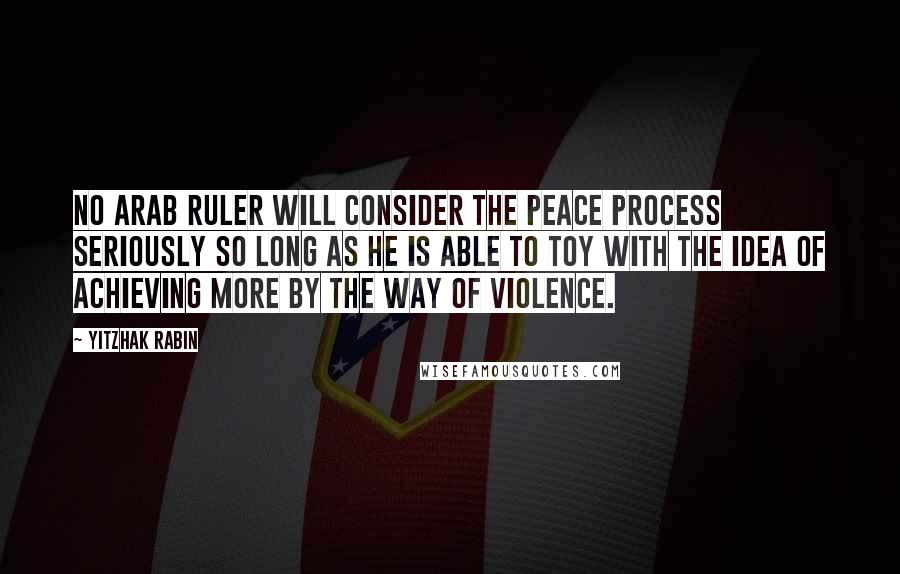 Yitzhak Rabin Quotes: No Arab ruler will consider the peace process seriously so long as he is able to toy with the idea of achieving more by the way of violence.