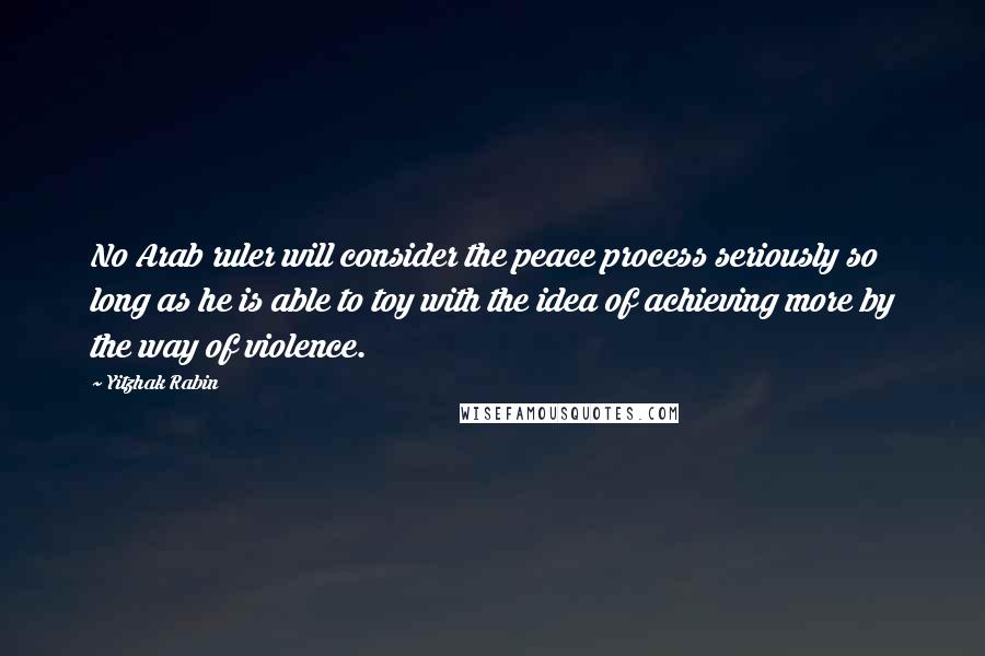 Yitzhak Rabin Quotes: No Arab ruler will consider the peace process seriously so long as he is able to toy with the idea of achieving more by the way of violence.