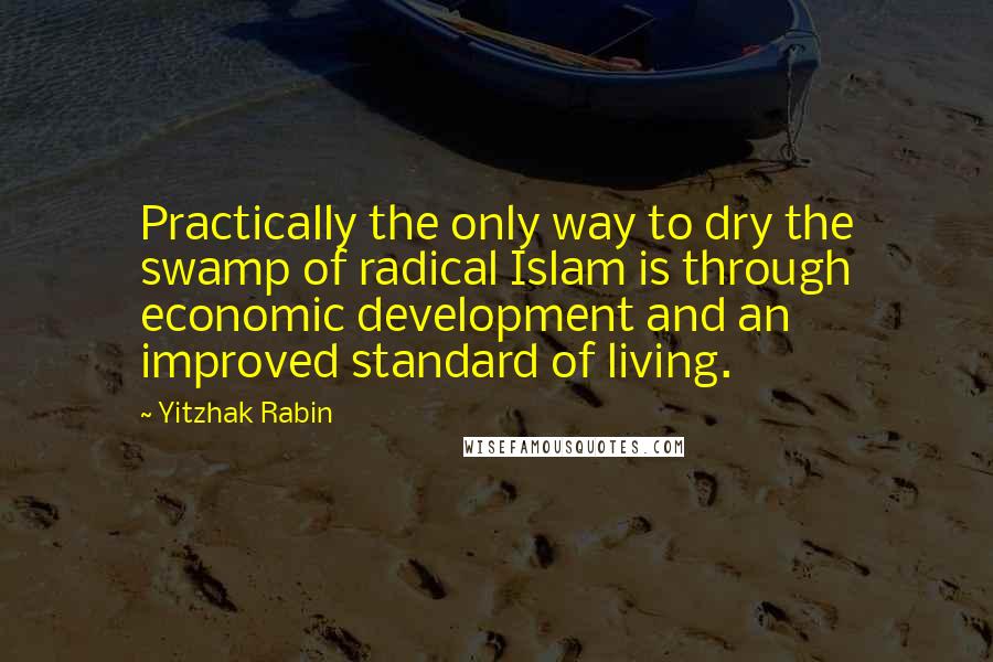 Yitzhak Rabin Quotes: Practically the only way to dry the swamp of radical Islam is through economic development and an improved standard of living.