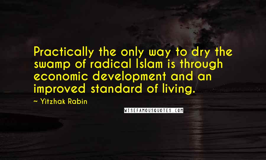 Yitzhak Rabin Quotes: Practically the only way to dry the swamp of radical Islam is through economic development and an improved standard of living.