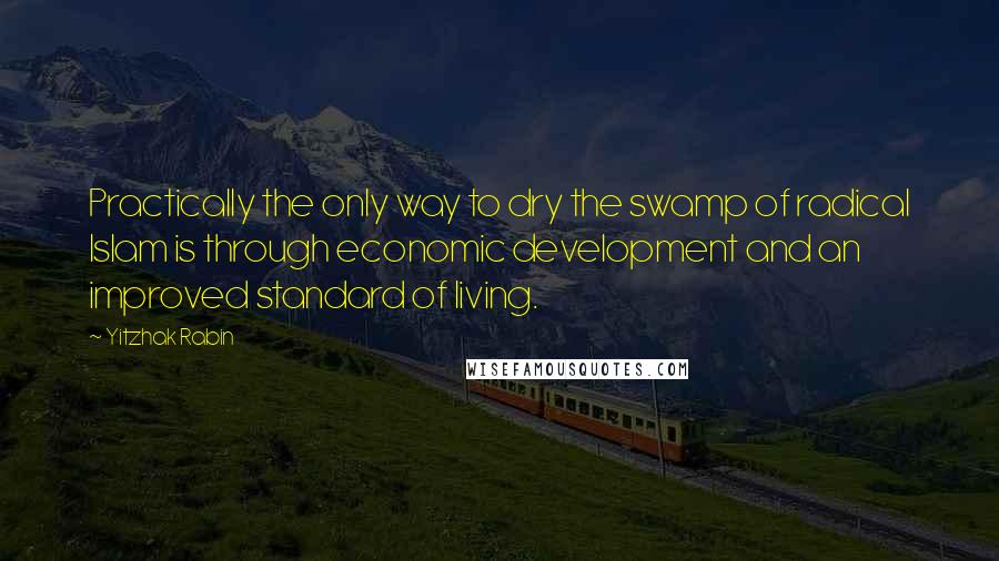 Yitzhak Rabin Quotes: Practically the only way to dry the swamp of radical Islam is through economic development and an improved standard of living.