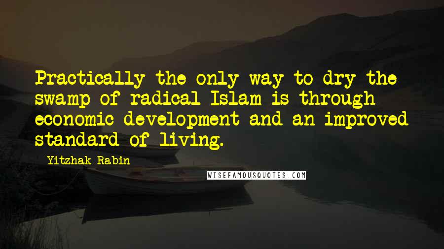 Yitzhak Rabin Quotes: Practically the only way to dry the swamp of radical Islam is through economic development and an improved standard of living.