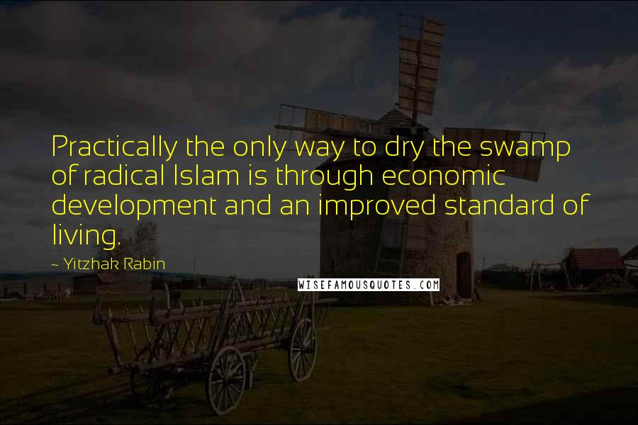 Yitzhak Rabin Quotes: Practically the only way to dry the swamp of radical Islam is through economic development and an improved standard of living.