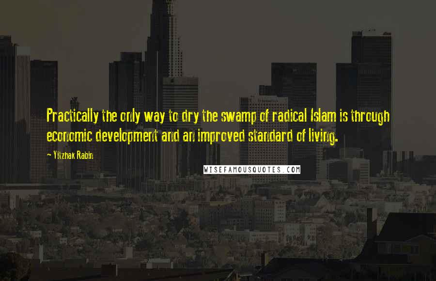 Yitzhak Rabin Quotes: Practically the only way to dry the swamp of radical Islam is through economic development and an improved standard of living.