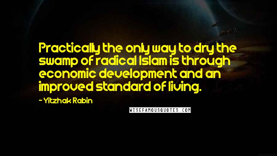 Yitzhak Rabin Quotes: Practically the only way to dry the swamp of radical Islam is through economic development and an improved standard of living.