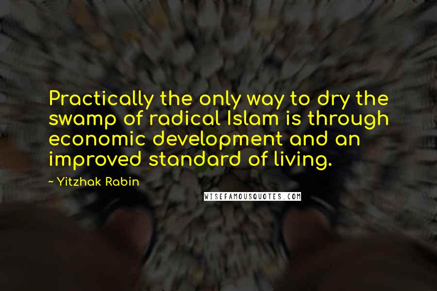 Yitzhak Rabin Quotes: Practically the only way to dry the swamp of radical Islam is through economic development and an improved standard of living.