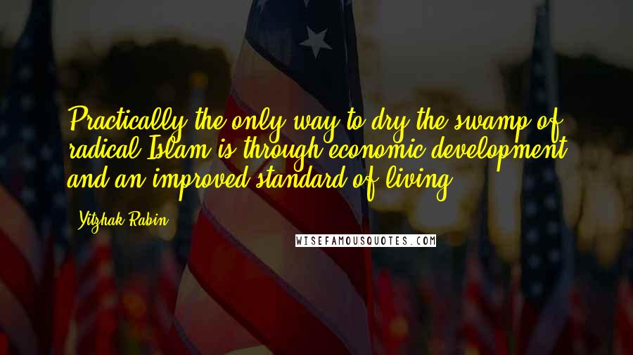 Yitzhak Rabin Quotes: Practically the only way to dry the swamp of radical Islam is through economic development and an improved standard of living.