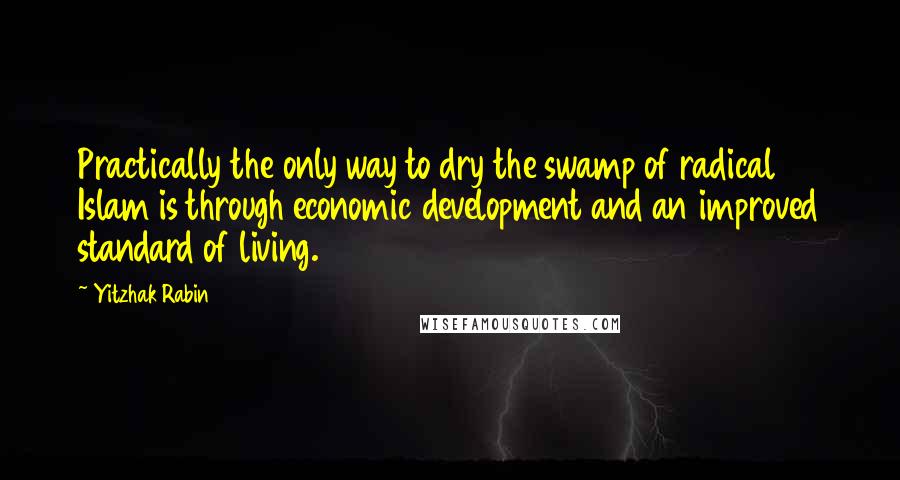 Yitzhak Rabin Quotes: Practically the only way to dry the swamp of radical Islam is through economic development and an improved standard of living.