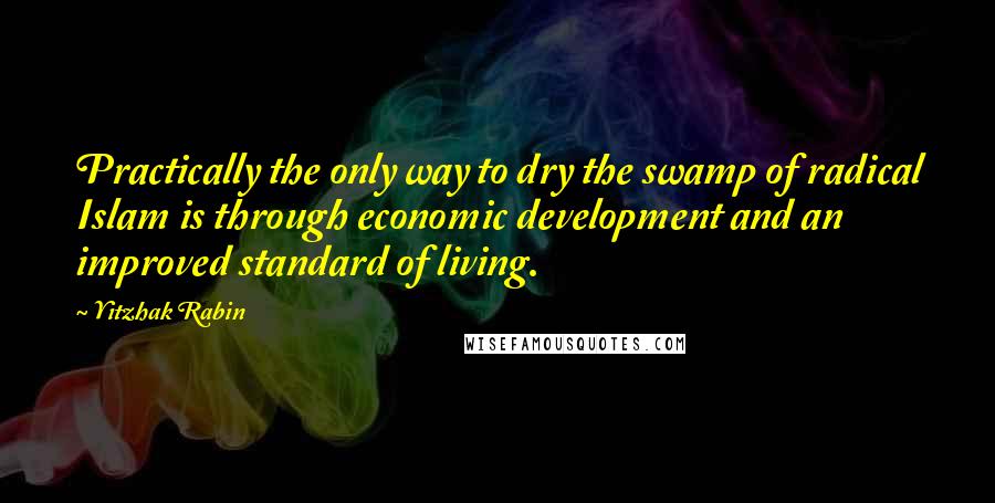 Yitzhak Rabin Quotes: Practically the only way to dry the swamp of radical Islam is through economic development and an improved standard of living.