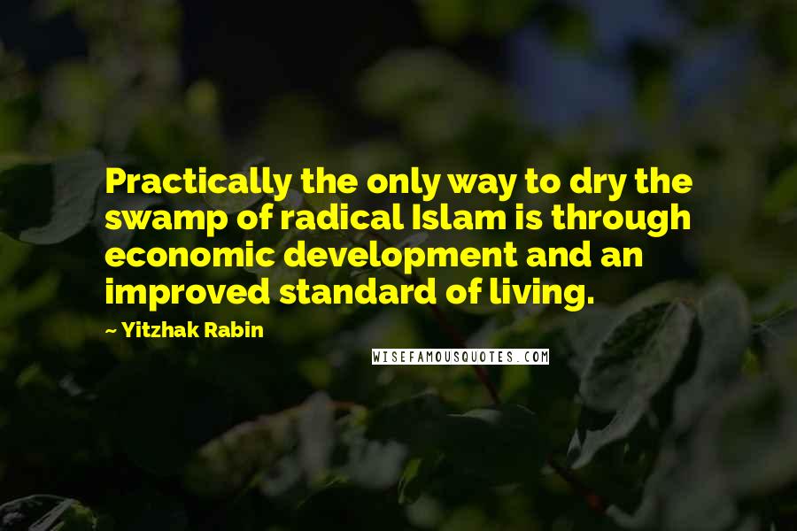 Yitzhak Rabin Quotes: Practically the only way to dry the swamp of radical Islam is through economic development and an improved standard of living.