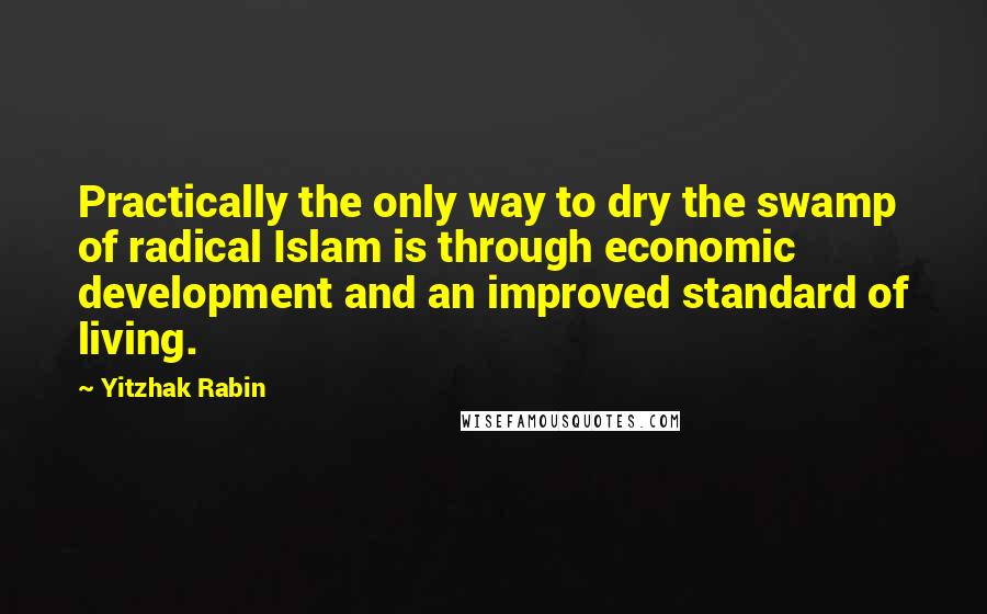 Yitzhak Rabin Quotes: Practically the only way to dry the swamp of radical Islam is through economic development and an improved standard of living.
