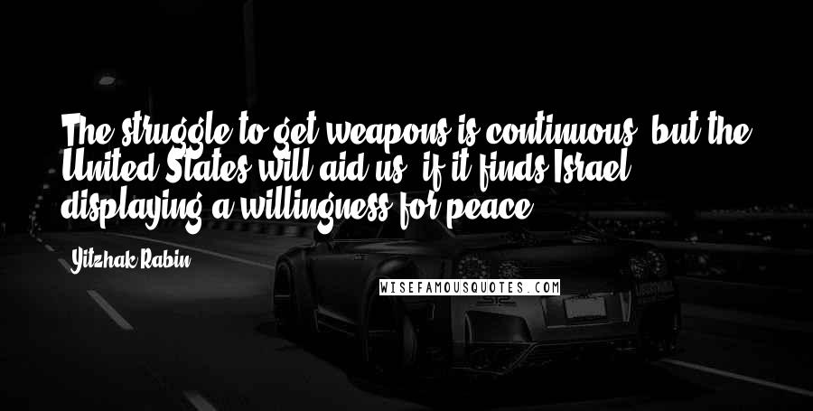 Yitzhak Rabin Quotes: The struggle to get weapons is continuous, but the United States will aid us, if it finds Israel displaying a willingness for peace.