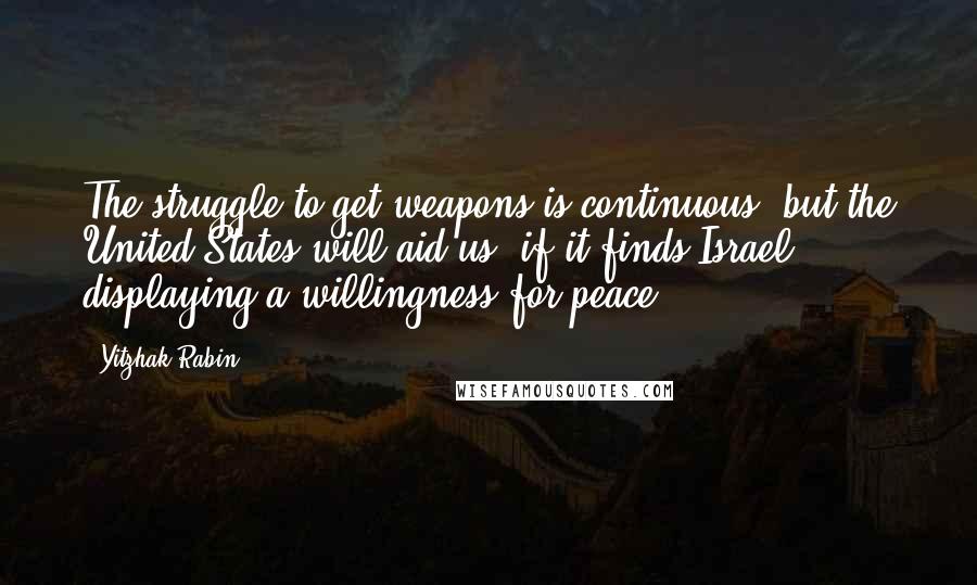 Yitzhak Rabin Quotes: The struggle to get weapons is continuous, but the United States will aid us, if it finds Israel displaying a willingness for peace.