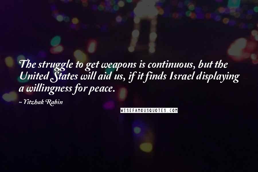 Yitzhak Rabin Quotes: The struggle to get weapons is continuous, but the United States will aid us, if it finds Israel displaying a willingness for peace.