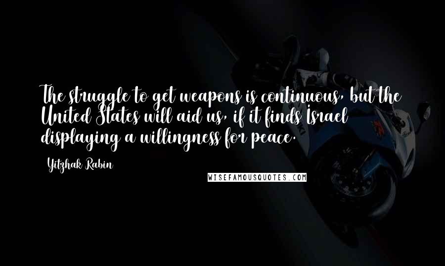 Yitzhak Rabin Quotes: The struggle to get weapons is continuous, but the United States will aid us, if it finds Israel displaying a willingness for peace.