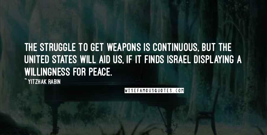 Yitzhak Rabin Quotes: The struggle to get weapons is continuous, but the United States will aid us, if it finds Israel displaying a willingness for peace.