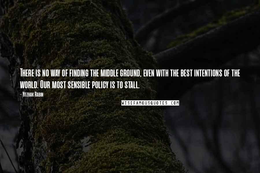 Yitzhak Rabin Quotes: There is no way of finding the middle ground, even with the best intentions of the world. Our most sensible policy is to stall.