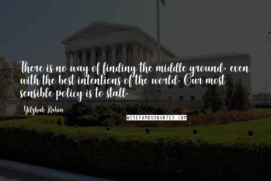 Yitzhak Rabin Quotes: There is no way of finding the middle ground, even with the best intentions of the world. Our most sensible policy is to stall.