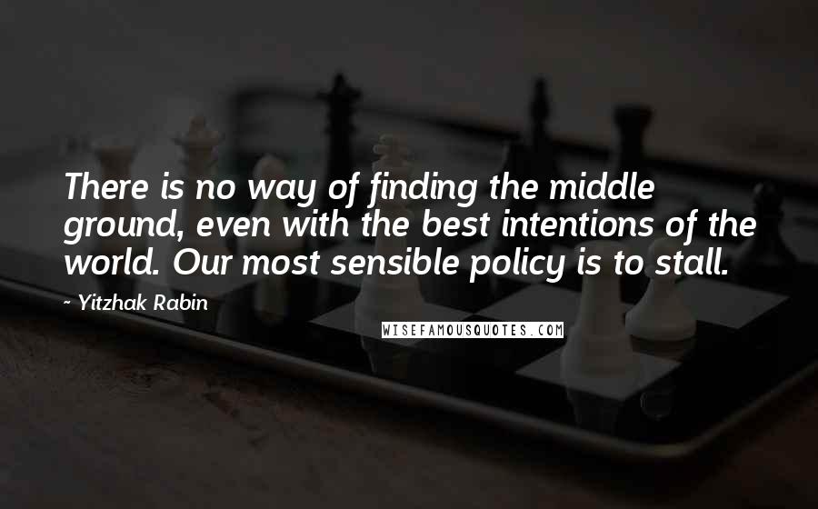 Yitzhak Rabin Quotes: There is no way of finding the middle ground, even with the best intentions of the world. Our most sensible policy is to stall.