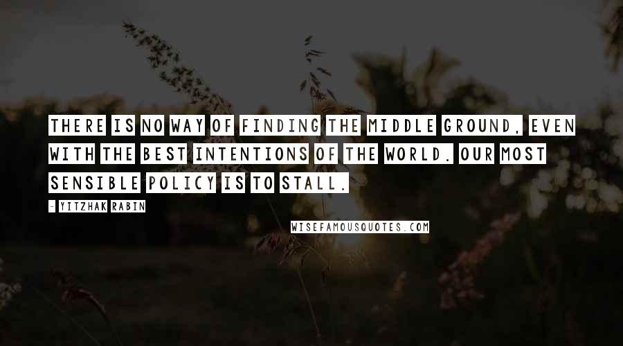 Yitzhak Rabin Quotes: There is no way of finding the middle ground, even with the best intentions of the world. Our most sensible policy is to stall.