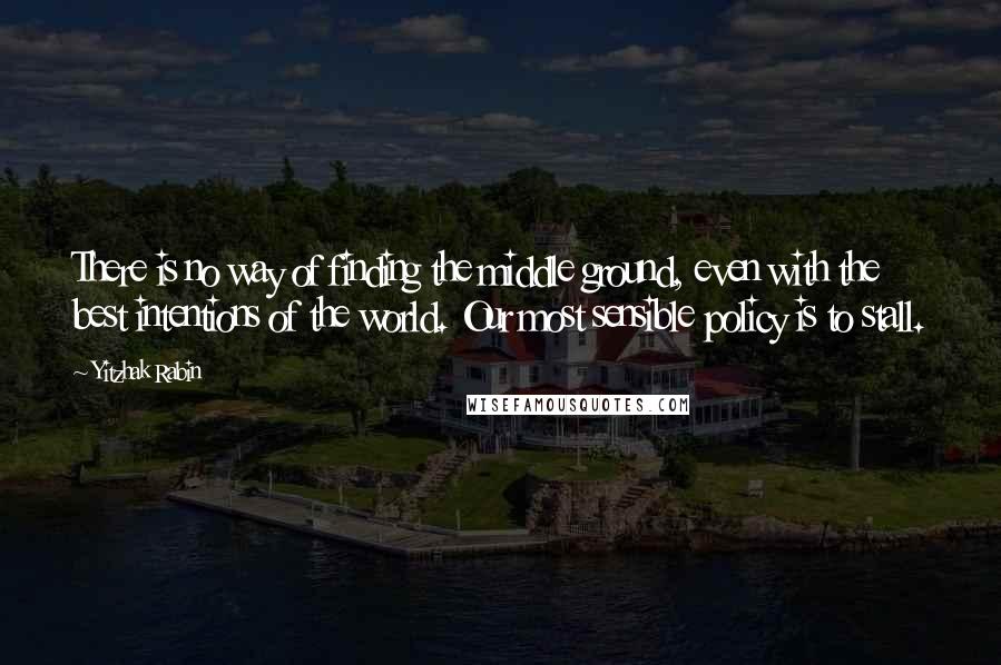 Yitzhak Rabin Quotes: There is no way of finding the middle ground, even with the best intentions of the world. Our most sensible policy is to stall.