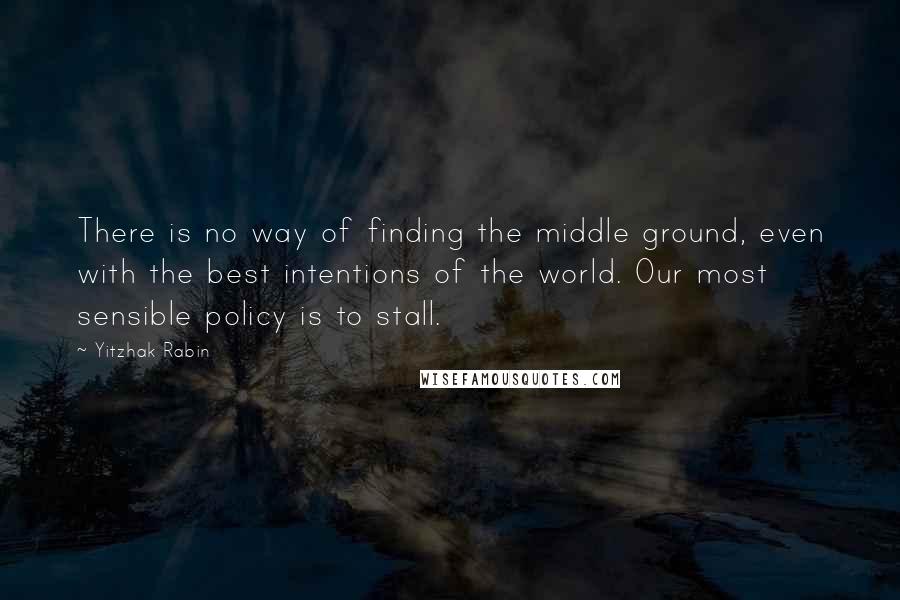Yitzhak Rabin Quotes: There is no way of finding the middle ground, even with the best intentions of the world. Our most sensible policy is to stall.