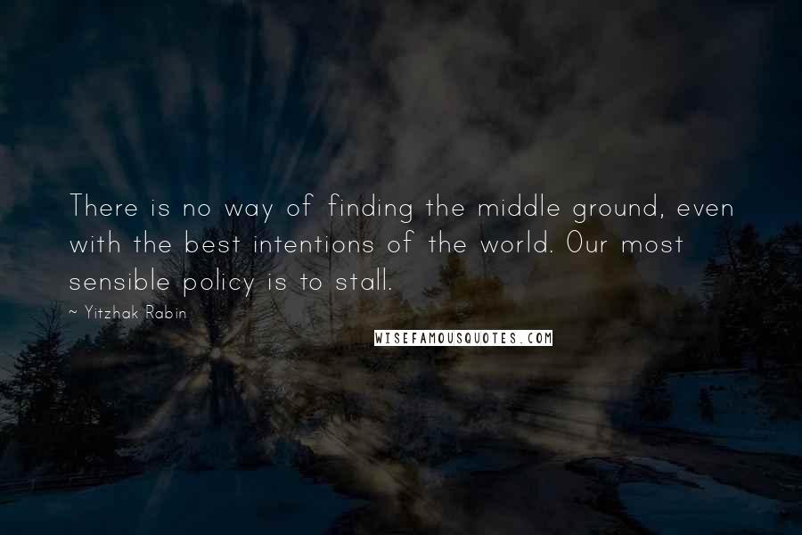 Yitzhak Rabin Quotes: There is no way of finding the middle ground, even with the best intentions of the world. Our most sensible policy is to stall.