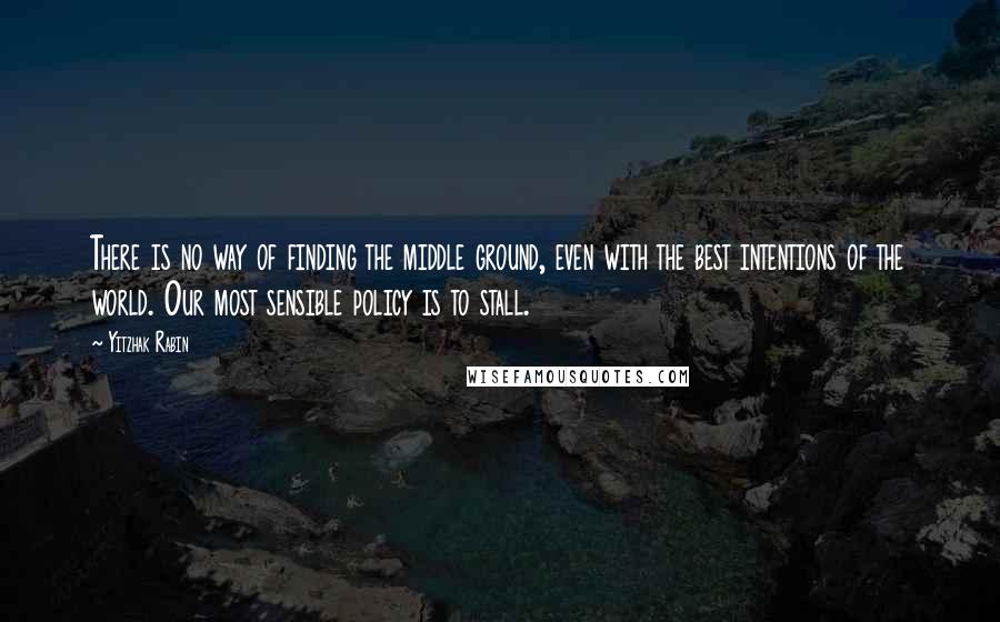 Yitzhak Rabin Quotes: There is no way of finding the middle ground, even with the best intentions of the world. Our most sensible policy is to stall.