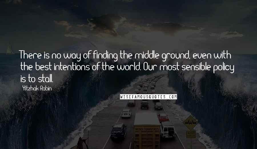 Yitzhak Rabin Quotes: There is no way of finding the middle ground, even with the best intentions of the world. Our most sensible policy is to stall.