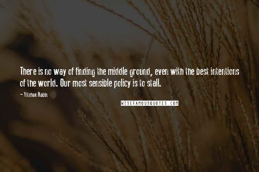 Yitzhak Rabin Quotes: There is no way of finding the middle ground, even with the best intentions of the world. Our most sensible policy is to stall.