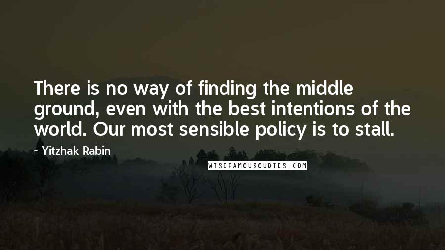 Yitzhak Rabin Quotes: There is no way of finding the middle ground, even with the best intentions of the world. Our most sensible policy is to stall.