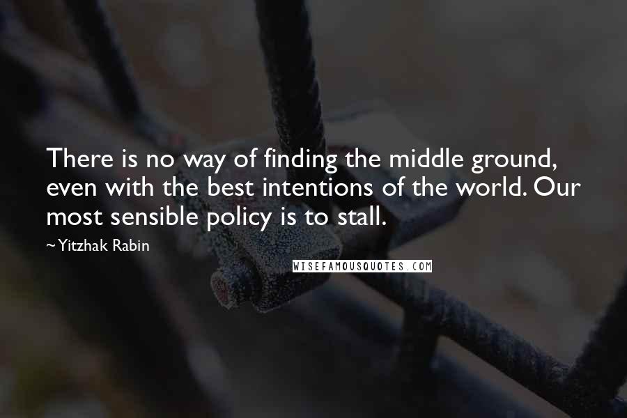 Yitzhak Rabin Quotes: There is no way of finding the middle ground, even with the best intentions of the world. Our most sensible policy is to stall.