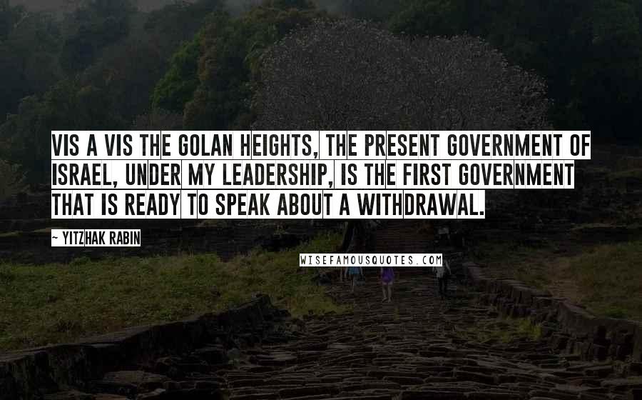 Yitzhak Rabin Quotes: Vis a vis the Golan Heights, the present government of Israel, under my leadership, is the first government that is ready to speak about a withdrawal.