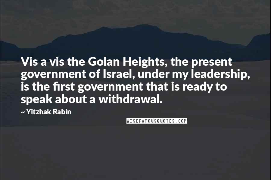 Yitzhak Rabin Quotes: Vis a vis the Golan Heights, the present government of Israel, under my leadership, is the first government that is ready to speak about a withdrawal.