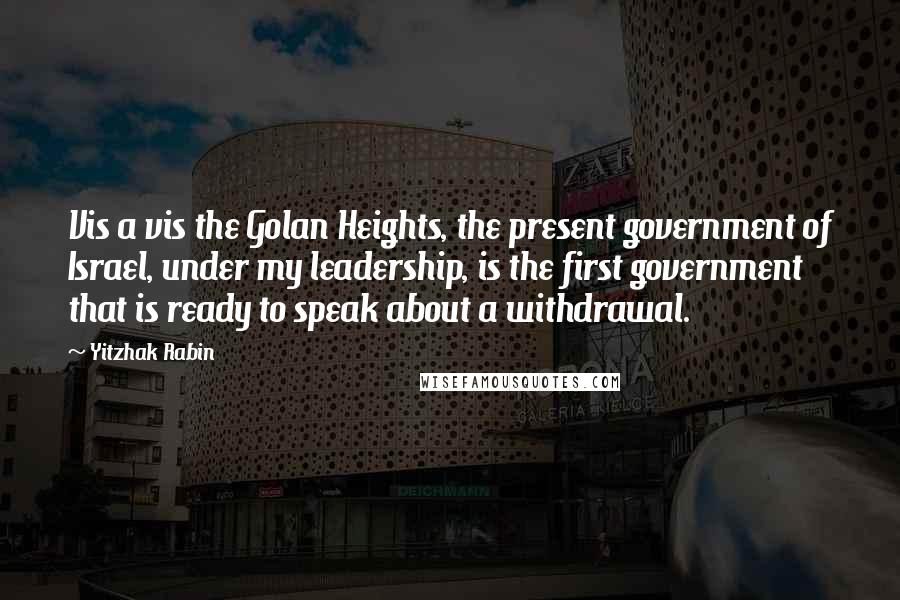 Yitzhak Rabin Quotes: Vis a vis the Golan Heights, the present government of Israel, under my leadership, is the first government that is ready to speak about a withdrawal.